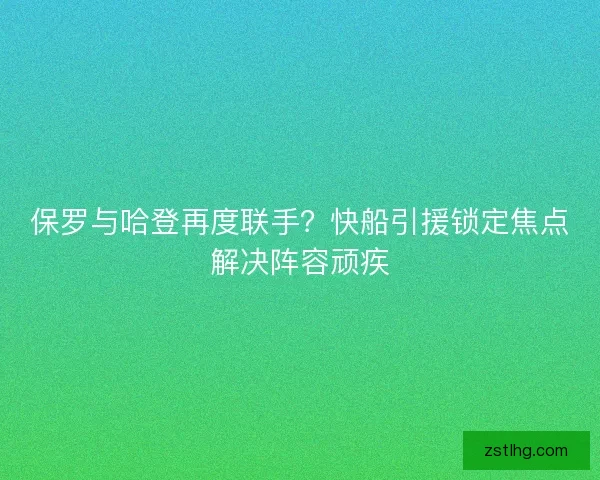 保罗与哈登再度联手？快船引援锁定焦点解决阵容顽疾