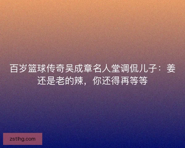 百岁篮球传奇吴成章名人堂调侃儿子：姜还是老的辣，你还得再等等
