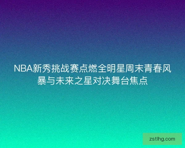 NBA新秀挑战赛点燃全明星周末青春风暴与未来之星对决舞台焦点