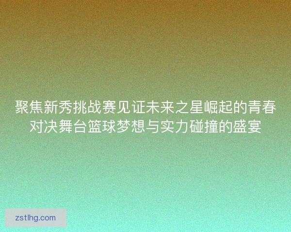 聚焦新秀挑战赛见证未来之星崛起的青春对决舞台篮球梦想与实力碰撞的盛宴