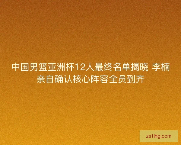 中国男篮亚洲杯12人最终名单揭晓 李楠亲自确认核心阵容全员到齐