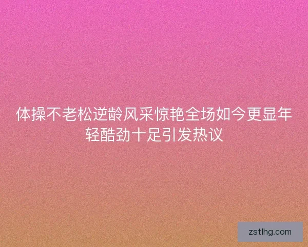 体操不老松逆龄风采惊艳全场如今更显年轻酷劲十足引发热议 体操不老松逆龄风采惊艳全场如今更显年轻酷劲十足引发热议