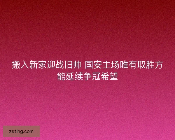 搬入新家迎战旧帅 国安主场唯有取胜方能延续争冠希望 搬入新家迎战旧帅 国安主场唯有取胜方能延续争冠希望