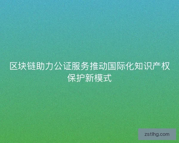 区块链助力公证服务推动国际化知识产权保护新模式