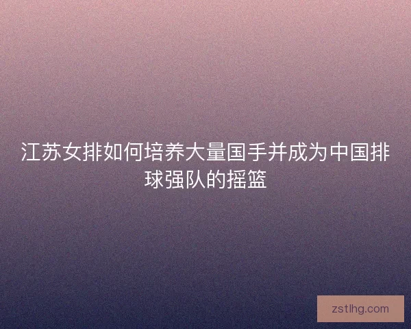 江苏女排如何培养大量国手并成为中国排球强队的摇篮 江苏女排如何培养大量国手并成为中国排球强队的摇篮