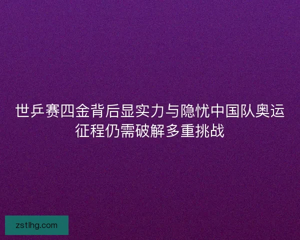 世乒赛四金背后显实力与隐忧中国队奥运征程仍需破解多重挑战