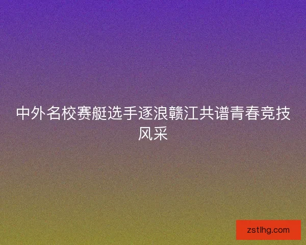 中外名校赛艇选手逐浪赣江共谱青春竞技风采 中外名校赛艇选手逐浪赣江共谱青春竞技风采