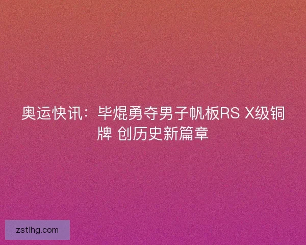 奥运快讯：毕焜勇夺男子帆板RS X级铜牌 创历史新篇章