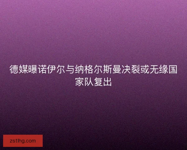 德媒曝诺伊尔与纳格尔斯曼决裂或无缘国家队复出 德媒曝诺伊尔与纳格尔斯曼决裂或无缘国家队复出