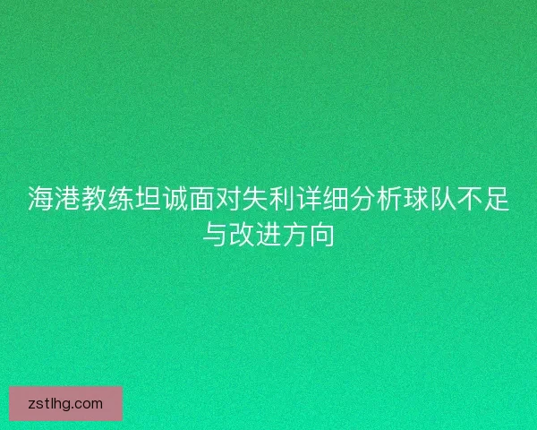 海港教练坦诚面对失利详细分析球队不足与改进方向