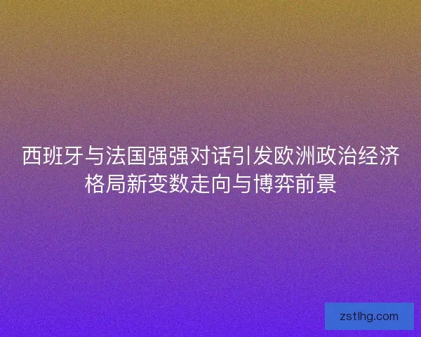 西班牙与法国强强对话引发欧洲政治经济格局新变数走向与博弈前景