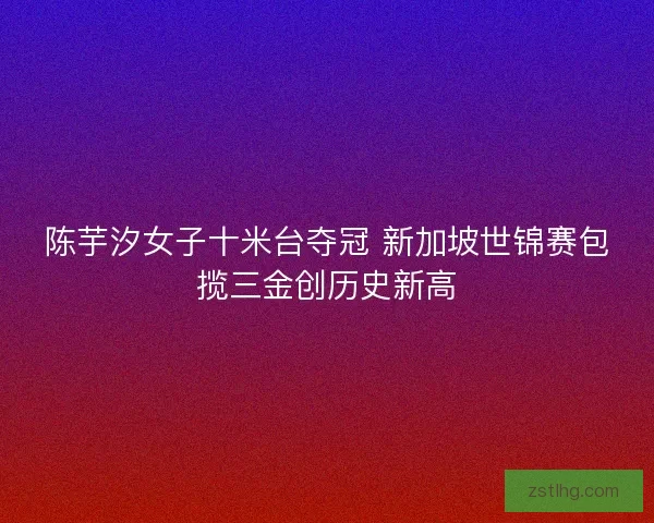 陈芋汐女子十米台夺冠 新加坡世锦赛包揽三金创历史新高