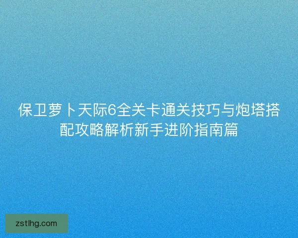 保卫萝卜天际6全关卡通关技巧与炮塔搭配攻略解析新手进阶指南篇