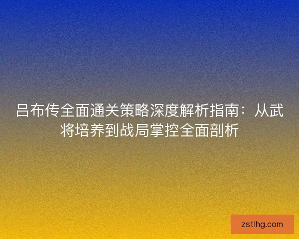 吕布传全面通关策略深度解析指南：从武将培养到战局掌控全面剖析