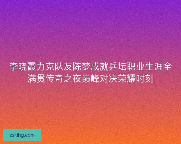 李晓霞力克队友陈梦成就乒坛职业生涯全满贯传奇之夜巅峰对决荣耀时刻