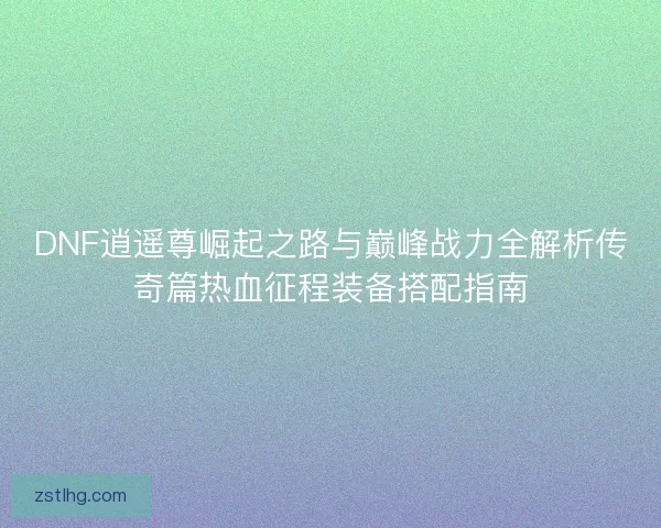 DNF逍遥尊崛起之路与巅峰战力全解析传奇篇热血征程装备搭配指南