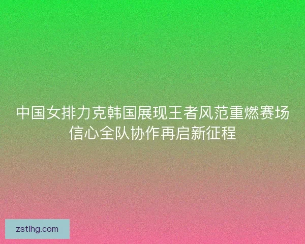 中国女排力克韩国展现王者风范重燃赛场信心全队协作再启新征程 中国女排力克韩国展现王者风范重燃赛场信心全队协作再启新征程