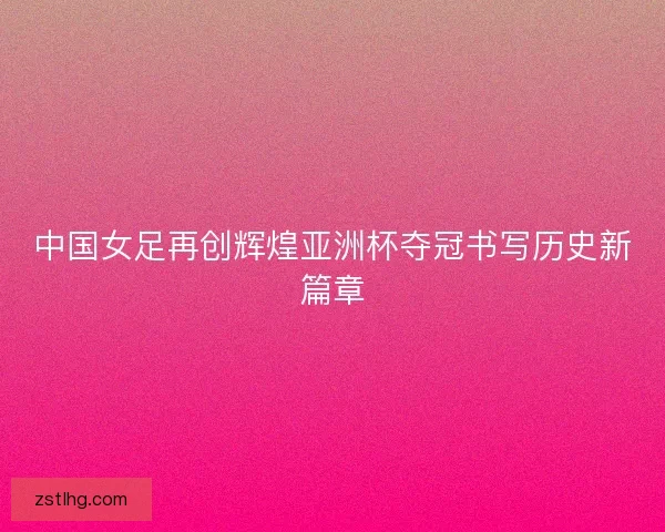 中国女足再创辉煌亚洲杯夺冠书写历史新篇章