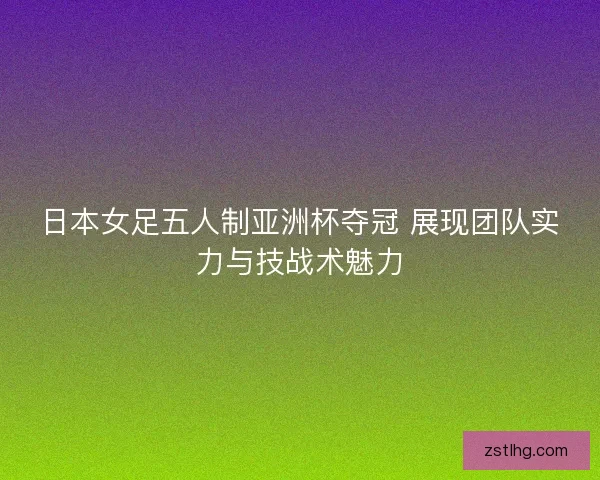 日本女足五人制亚洲杯夺冠 展现团队实力与技战术魅力