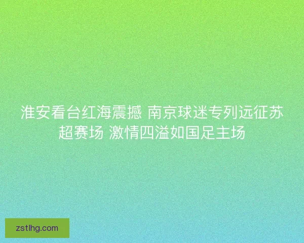 淮安看台红海震撼 南京球迷专列远征苏超赛场 激情四溢如国足主场