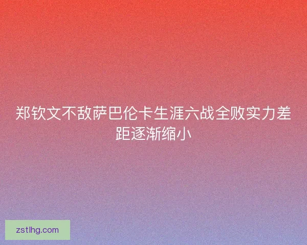 郑钦文不敌萨巴伦卡生涯六战全败实力差距逐渐缩小