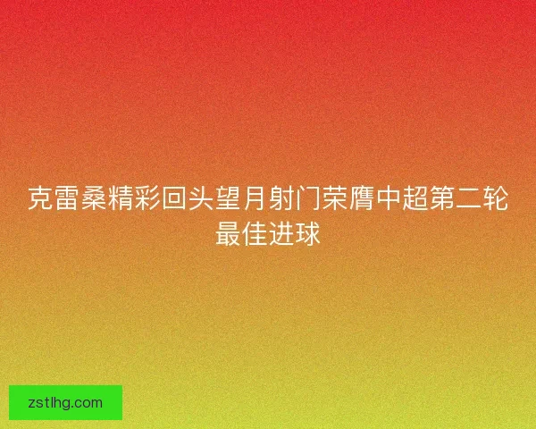 克雷桑精彩回头望月射门荣膺中超第二轮最佳进球