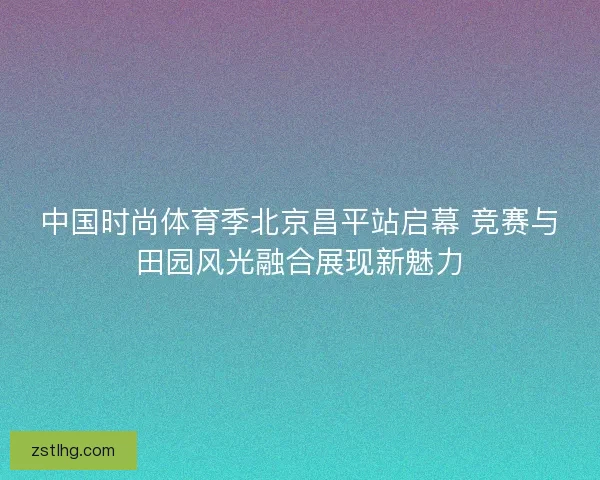 中国时尚体育季北京昌平站启幕 竞赛与田园风光融合展现新魅力