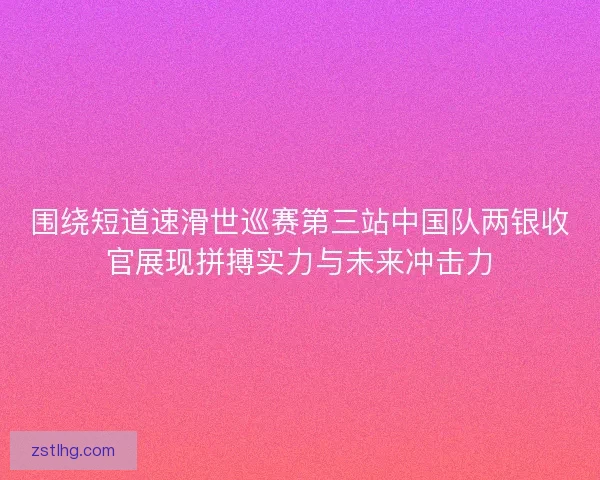 围绕短道速滑世巡赛第三站中国队两银收官展现拼搏实力与未来冲击力