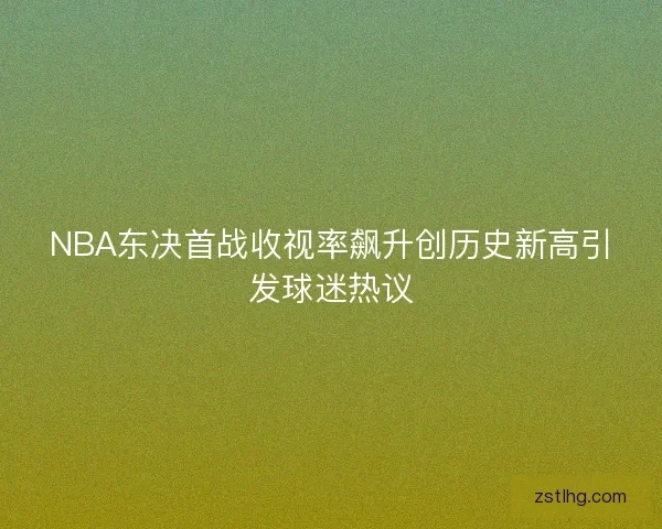 NBA东决首战收视率飙升创历史新高引发球迷热议 NBA东决首战收视率飙升创历史新高引发球迷热议