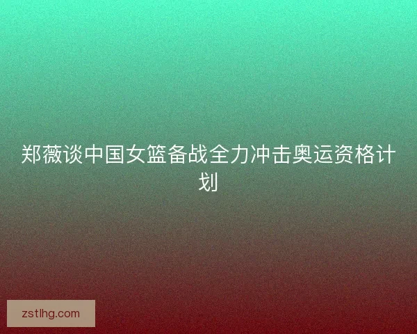 郑薇谈中国女篮备战全力冲击奥运资格计划