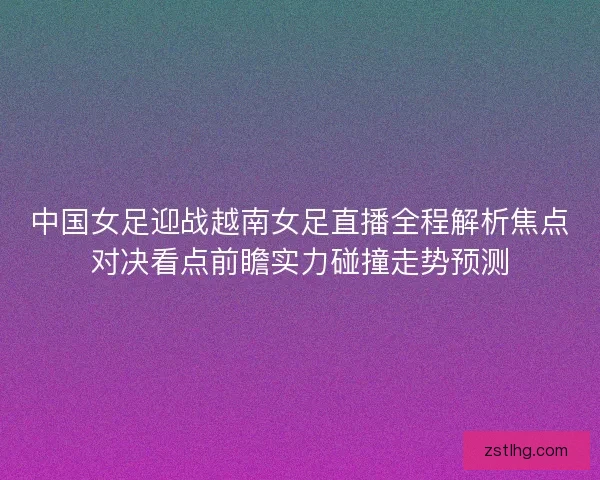 中国女足迎战越南女足直播全程解析焦点对决看点前瞻实力碰撞走势预测