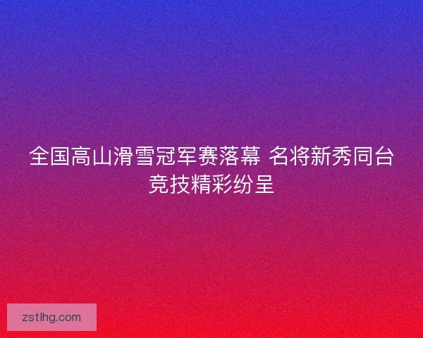 全国高山滑雪冠军赛落幕 名将新秀同台竞技精彩纷呈
