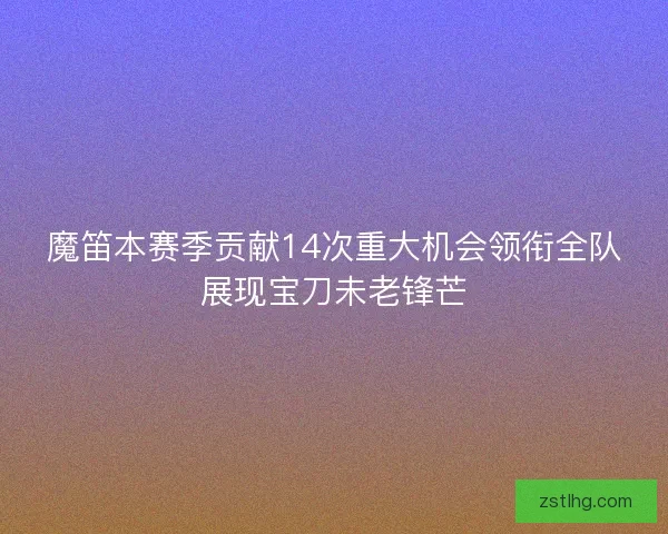 魔笛本赛季贡献14次重大机会领衔全队展现宝刀未老锋芒 魔笛本赛季贡献14次重大机会领衔全队展现宝刀未老锋芒