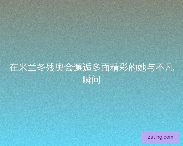 在米兰冬残奥会邂逅多面精彩的她与不凡瞬间